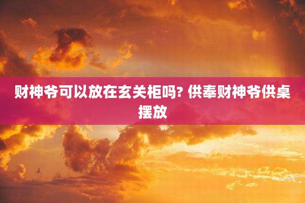 财神爷可以放在玄关柜吗? 供奉财神爷供桌摆放