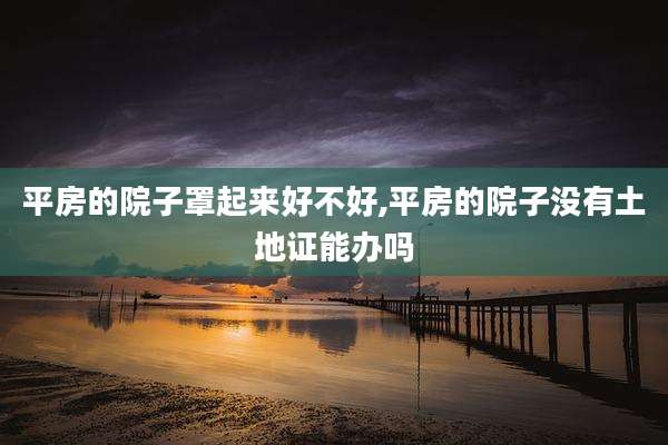 平房的院子罩起来好不好,平房的院子没有土地证能办吗