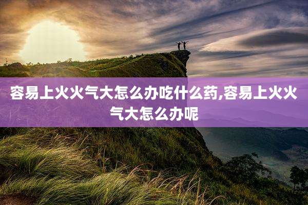 容易上火火气大怎么办吃什么药,容易上火火气大怎么办呢