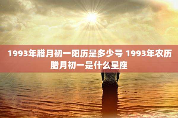 1993年腊月初一阳历是多少号 1993年农历腊月初一是什么星座