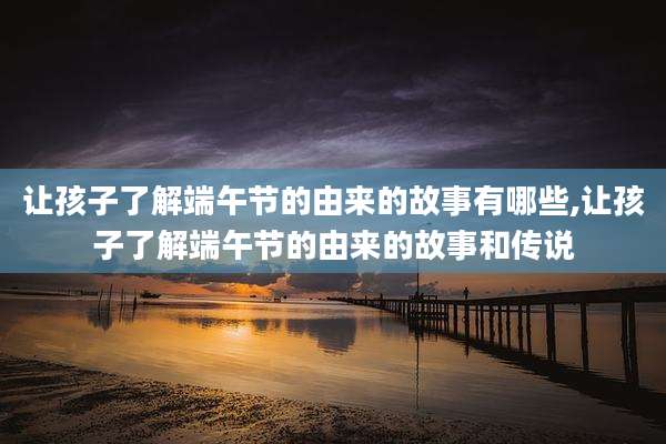让孩子了解端午节的由来的故事有哪些,让孩子了解端午节的由来的故事和传说