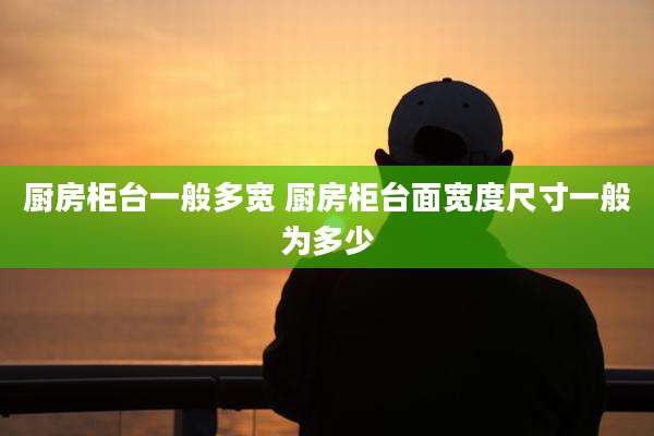厨房柜台一般多宽 厨房柜台面宽度尺寸一般为多少
