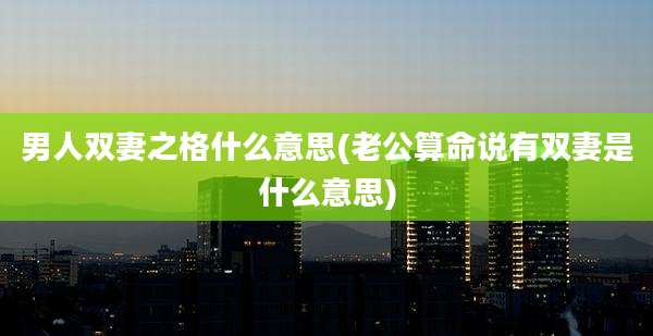 男人双妻之格什么意思(老公算命说有双妻是什么意思)