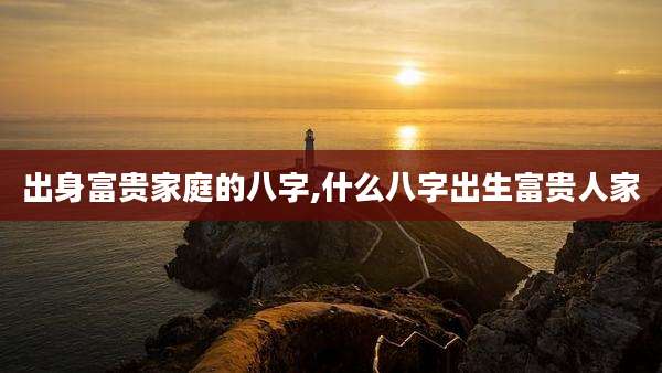 出身富贵家庭的八字,什么八字出生富贵人家