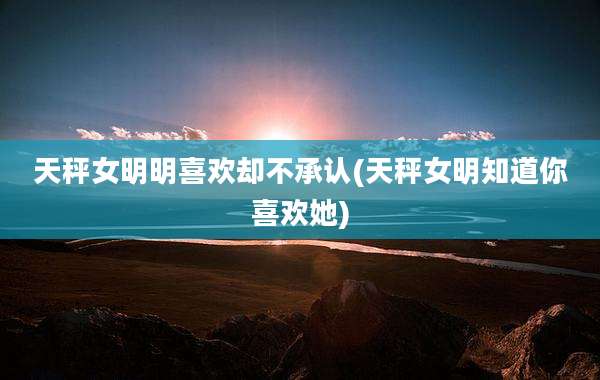 天秤女明明喜欢却不承认(天秤女明知道你喜欢她)