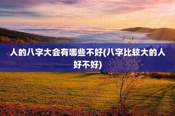 人的八字大会有哪些不好(八字比较大的人好不好)