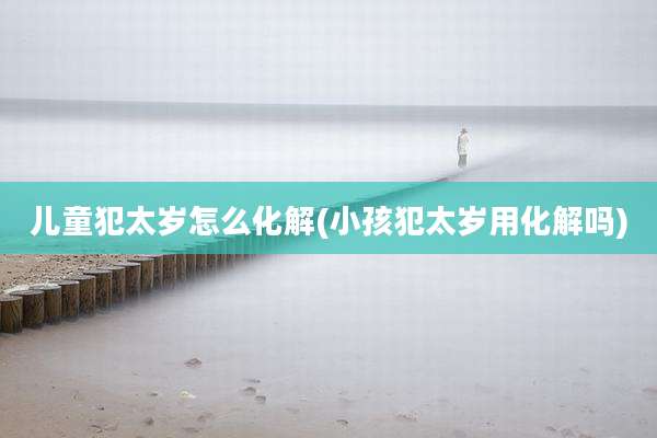 儿童犯太岁怎么化解(小孩犯太岁用化解吗)
