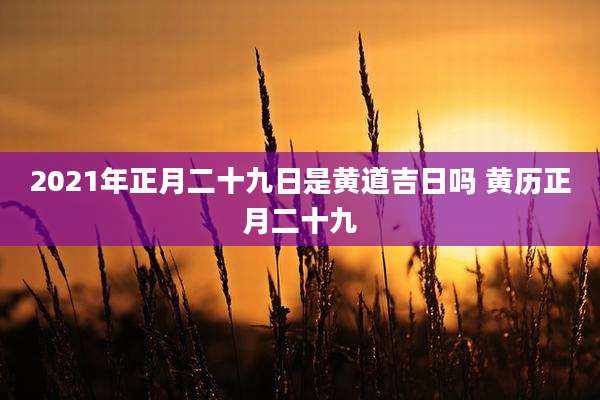 2021年正月二十九日是黄道吉日吗 黄历正月二十九