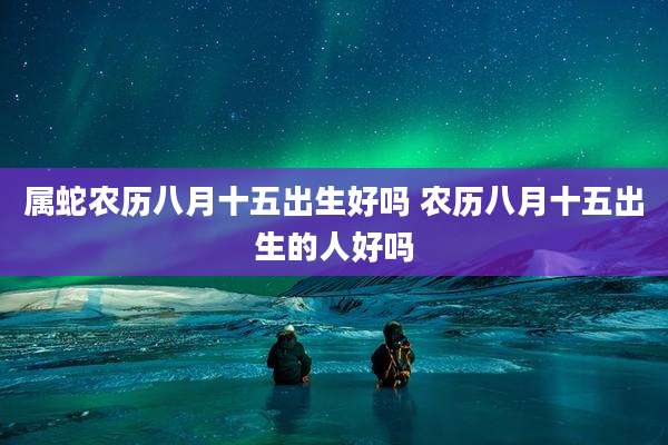 属蛇农历八月十五出生好吗 农历八月十五出生的人好吗