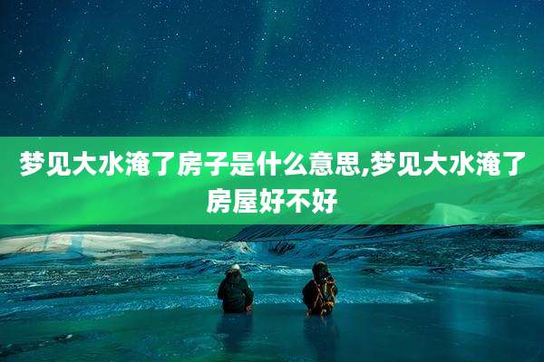 梦见大水淹了房子是什么意思,梦见大水淹了房屋好不好