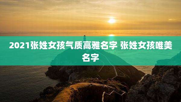 2021张姓女孩气质高雅名字 张姓女孩唯美名字