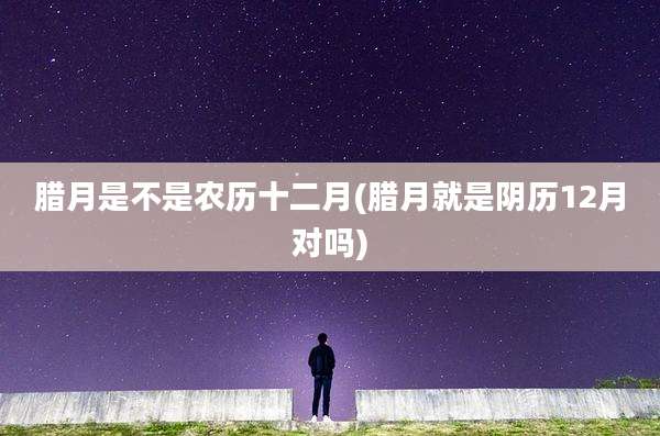 腊月是不是农历十二月(腊月就是阴历12月对吗)