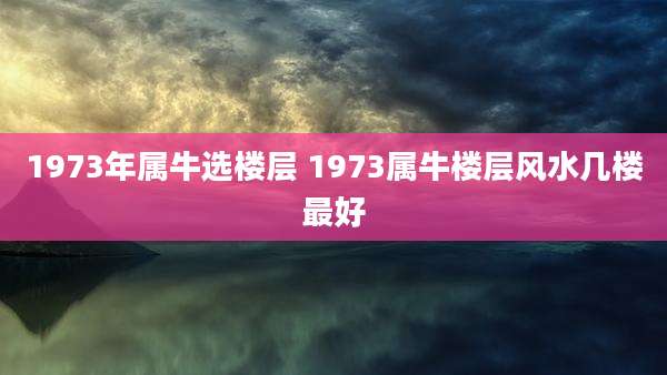 1973年属牛选楼层 1973属牛楼层风水几楼最好