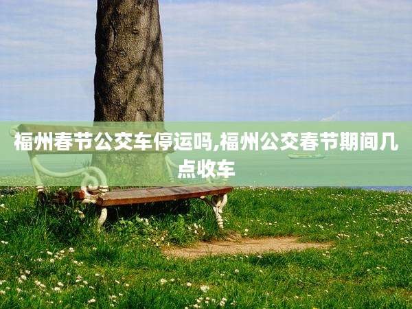 福州春节公交车停运吗,福州公交春节期间几点收车