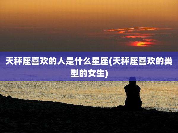 天秤座喜欢的人是什么星座(天秤座喜欢的类型的女生)