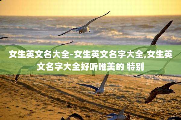 女生英文名大全-女生英文名字大全,女生英文名字大全好听唯美的 特别