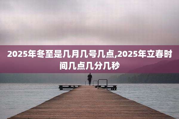 2025年冬至是几月几号几点,2025年立春时间几点几分几秒