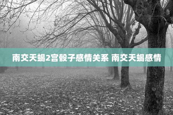 南交天蝎2宫骰子感情关系 南交天蝎感情