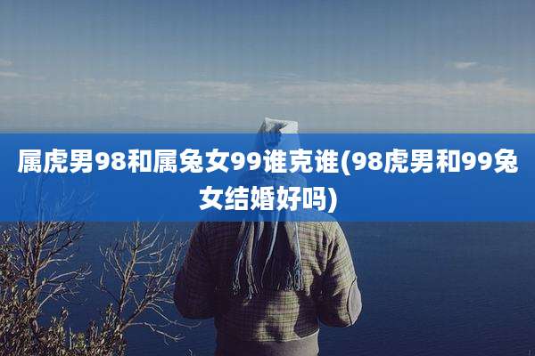 属虎男98和属兔女99谁克谁(98虎男和99兔女结婚好吗)