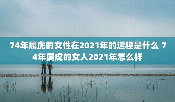 74年属虎的女性在2021年的运程是什么 74年属虎的女人2021年怎么样