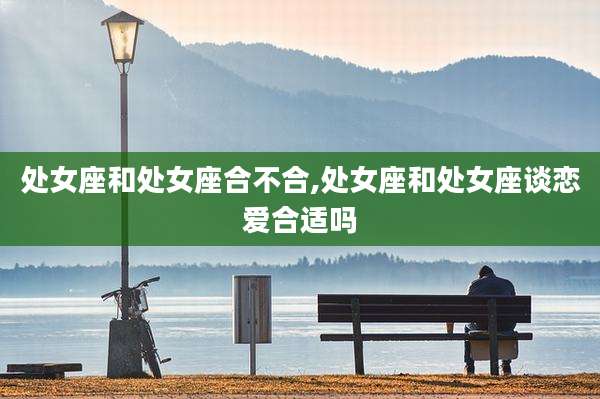 处女座和处女座合不合,处女座和处女座谈恋爱合适吗