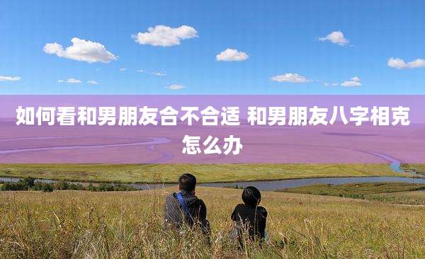 如何看和男朋友合不合适 和男朋友八字相克怎么办