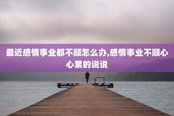 最近感情事业都不顺怎么办,感情事业不顺心心累的说说