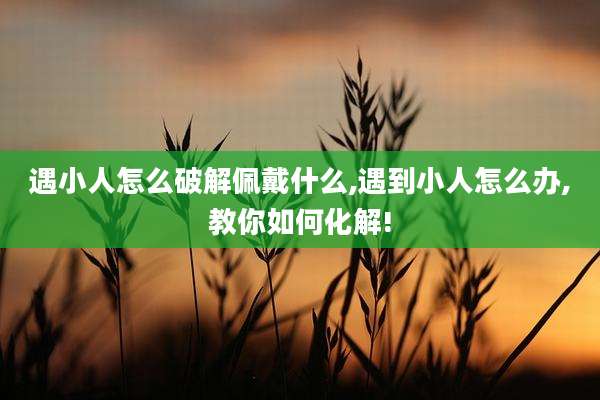 遇小人怎么破解佩戴什么,遇到小人怎么办,教你如何化解!