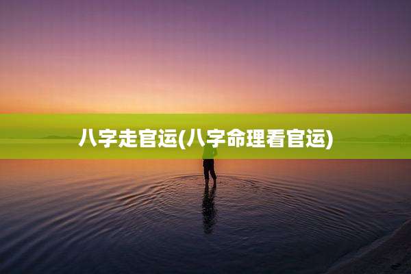 八字走官运(八字命理看官运)
