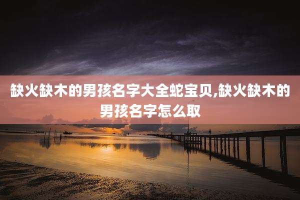 缺火缺木的男孩名字大全蛇宝贝,缺火缺木的男孩名字怎么取