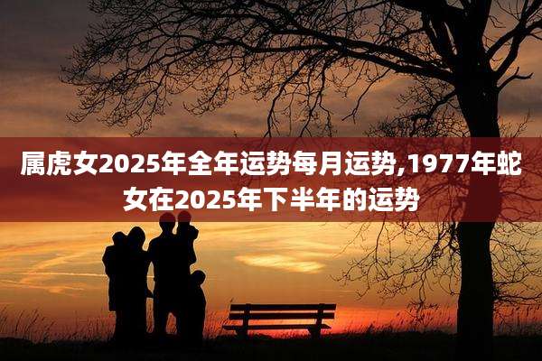 属虎女2025年全年运势每月运势,1977年蛇女在2025年下半年的运势