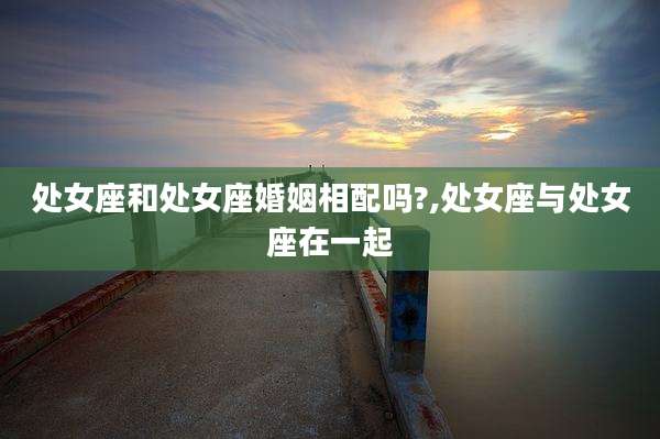 处女座和处女座婚姻相配吗?,处女座与处女座在一起