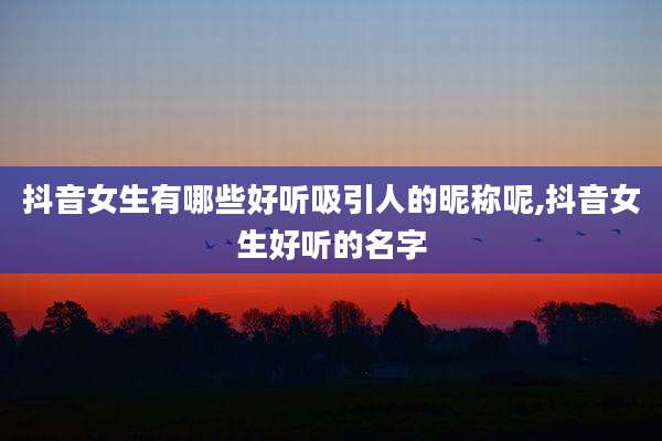 抖音女生有哪些好听吸引人的昵称呢,抖音女生好听的名字