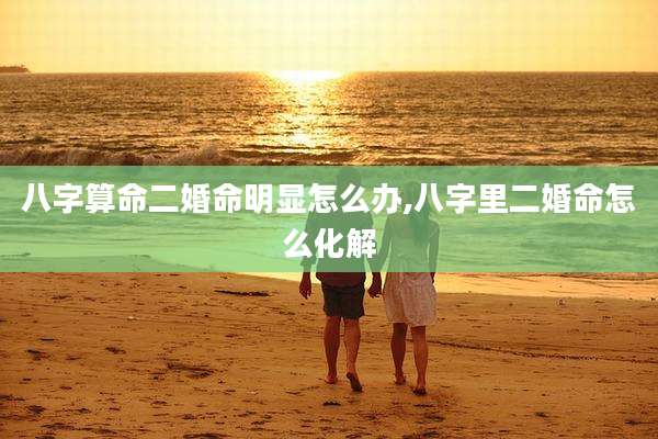 八字算命二婚命明显怎么办,八字里二婚命怎么化解
