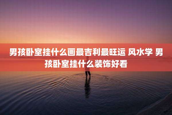 男孩卧室挂什么画最吉利最旺运 风水学 男孩卧室挂什么装饰好看