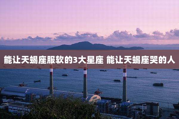 能让天蝎座服软的3大星座 能让天蝎座哭的人