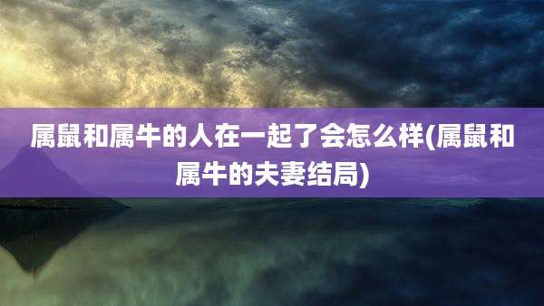 属鼠和属牛的人在一起了会怎么样(属鼠和属牛的夫妻结局)