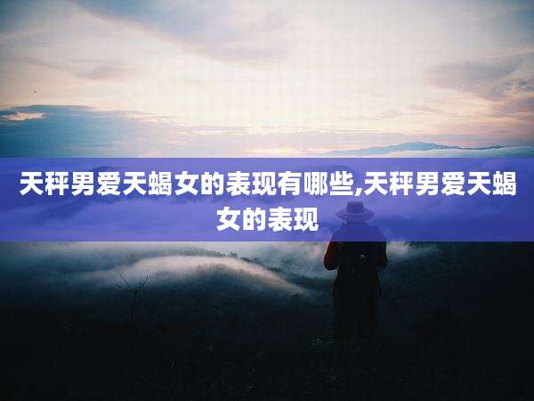 天秤男爱天蝎女的表现有哪些,天秤男爱天蝎女的表现