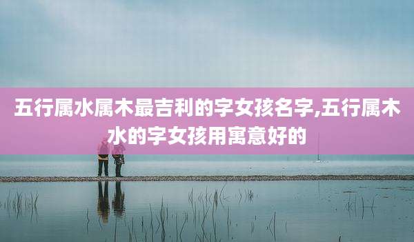 五行属水属木最吉利的字女孩名字,五行属木水的字女孩用寓意好的