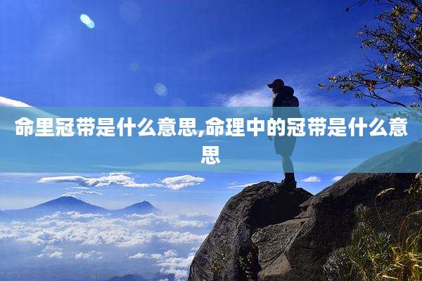 命里冠带是什么意思,命理中的冠带是什么意思