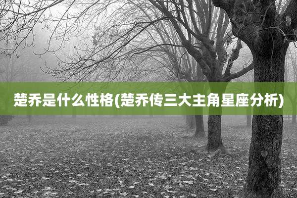楚乔是什么性格(楚乔传三大主角星座分析)