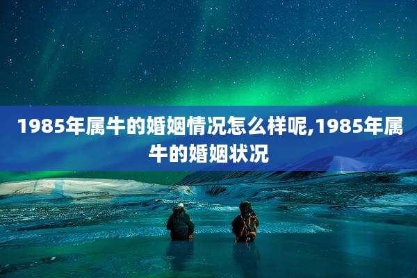 1985年属牛的婚姻情况怎么样呢,1985年属牛的婚姻状况