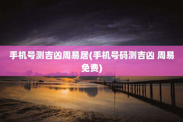 手机号测吉凶周易居(手机号码测吉凶 周易免费)