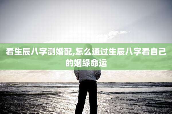 看生辰八字测婚配,怎么通过生辰八字看自己的姻缘命运
