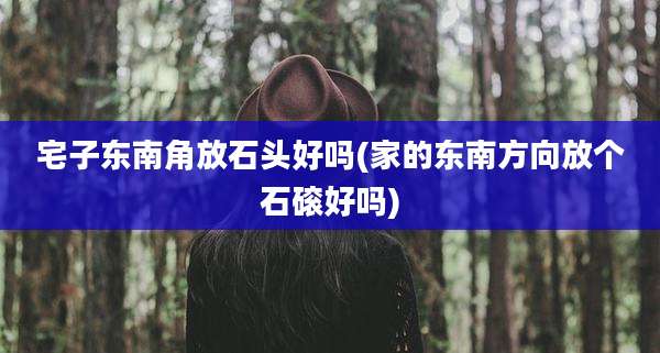 宅子东南角放石头好吗(家的东南方向放个石磙好吗)