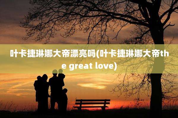 叶卡捷琳娜大帝漂亮吗(叶卡捷琳娜大帝the great love)