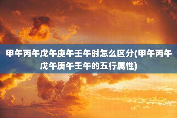 甲午丙午戊午庚午壬午时怎么区分(甲午丙午戊午庚午壬午的五行属性)