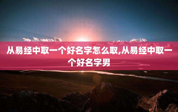 从易经中取一个好名字怎么取,从易经中取一个好名字男