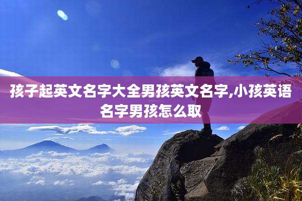 孩子起英文名字大全男孩英文名字,小孩英语名字男孩怎么取