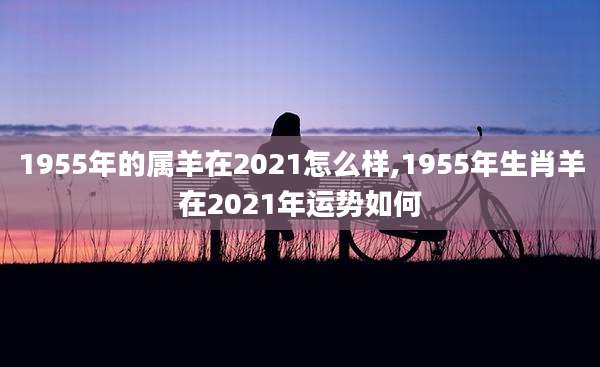 1955年的属羊在2021怎么样,1955年生肖羊在2021年运势如何